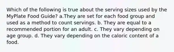 Which of the following is true about the serving sizes used by the MyPlate Food Guide? a.They are set for each food group and used as a method to count servings. b. They are equal to a recommended portion for an adult. c. They vary depending on age group. d. They vary depending on the caloric content of a food.