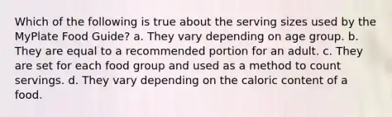 Which of the following is true about the serving sizes used by the MyPlate Food Guide? a. They vary depending on age group. b. They are equal to a recommended portion for an adult. c. They are set for each food group and used as a method to count servings. d. They vary depending on the caloric content of a food.