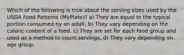 Which of the following is true about the serving sizes used by the USDA Food Patterns (MyPlate)? a) They are equal to the typical portion consumed by an adult. b) They vary depending on the caloric content of a food. c) They are set for each food group and used as a method to count servings. d) They vary depending on age group.