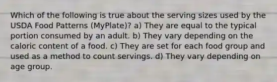 Which of the following is true about the serving sizes used by the USDA Food Patterns (MyPlate)? a) They are equal to the typical portion consumed by an adult. b) They vary depending on the caloric content of a food. c) They are set for each food group and used as a method to count servings. d) They vary depending on age group.