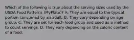 Which of the following is true about the serving sizes used by the USDA Food Patterns (MyPlate)? A. They are equal to the typical portion consumed by an adult. B. They vary depending on age group. C. They are set for each food group and used as a method to count servings. D. They vary depending on the caloric content of a food.