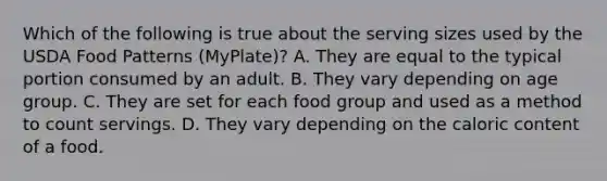 Which of the following is true about the serving sizes used by the USDA Food Patterns (MyPlate)? A. They are equal to the typical portion consumed by an adult. B. They vary depending on age group. C. They are set for each food group and used as a method to count servings. D. They vary depending on the caloric content of a food.