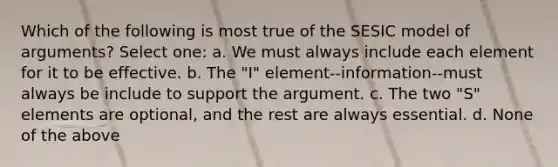 Which of the following is most true of the SESIC model of arguments? Select one: a. We must always include each element for it to be effective. b. The "I" element--information--must always be include to support the argument. c. The two "S" elements are optional, and the rest are always essential. d. None of the above