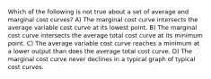 Which of the following is not true about a set of average and marginal cost curves? A) The marginal cost curve intersects the average variable cost curve at its lowest point. B) The marginal cost curve intersects the average total cost curve at its minimum point. C) The average variable cost curve reaches a minimum at a lower output than does the average total cost curve. D) The marginal cost curve never declines in a typical graph of typical cost curves.