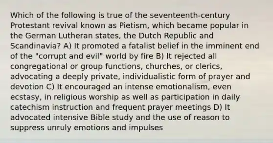 Which of the following is true of the seventeenth-century Protestant revival known as Pietism, which became popular in the German Lutheran states, the Dutch Republic and Scandinavia? A) It promoted a fatalist belief in the imminent end of the "corrupt and evil" world by fire B) It rejected all congregational or group functions, churches, or clerics, advocating a deeply private, individualistic form of prayer and devotion C) It encouraged an intense emotionalism, even ecstasy, in religious worship as well as participation in daily catechism instruction and frequent prayer meetings D) It advocated intensive Bible study and the use of reason to suppress unruly emotions and impulses