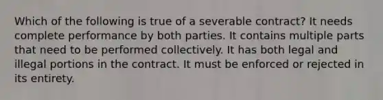 Which of the following is true of a severable contract? It needs complete performance by both parties. It contains multiple parts that need to be performed collectively. It has both legal and illegal portions in the contract. It must be enforced or rejected in its entirety.