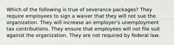 Which of the following is true of severance packages? They require employees to sign a waiver that they will not sue the organization. They will increase an employer's unemployment tax contributions. They ensure that employees will not file suit against the organization. They are not required by federal law.