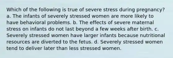 Which of the following is true of severe stress during pregnancy? a. The infants of severely stressed women are more likely to have behavioral problems. b. The effects of severe maternal stress on infants do not last beyond a few weeks after birth. c. Severely stressed women have larger infants because nutritional resources are diverted to the fetus. d. Severely stressed women tend to deliver later than less stressed women.