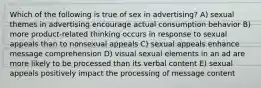 Which of the following is true of sex in advertising? A) sexual themes in advertising encourage actual consumption behavior B) more product-related thinking occurs in response to sexual appeals than to nonsexual appeals C) sexual appeals enhance message comprehension D) visual sexual elements in an ad are more likely to be processed than its verbal content E) sexual appeals positively impact the processing of message content