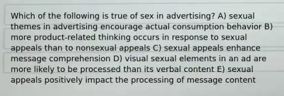 Which of the following is true of sex in advertising? A) sexual themes in advertising encourage actual consumption behavior B) more product-related thinking occurs in response to sexual appeals than to nonsexual appeals C) sexual appeals enhance message comprehension D) visual sexual elements in an ad are more likely to be processed than its verbal content E) sexual appeals positively impact the processing of message content