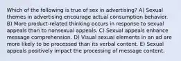 Which of the following is true of sex in advertising? A) Sexual themes in advertising encourage actual consumption behavior. B) More product-related thinking occurs in response to sexual appeals than to nonsexual appeals. C) Sexual appeals enhance message comprehension. D) Visual sexual elements in an ad are more likely to be processed than its verbal content. E) Sexual appeals positively impact the processing of message content.