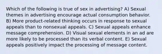 Which of the following is true of sex in advertising? A) Sexual themes in advertising encourage actual consumption behavior. B) More product-related thinking occurs in response to sexual appeals than to nonsexual appeals. C) Sexual appeals enhance message comprehension. D) Visual sexual elements in an ad are more likely to be processed than its verbal content. E) Sexual appeals positively impact the processing of message content.