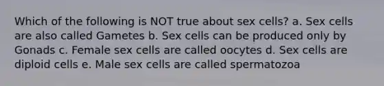 Which of the following is NOT true about sex cells? a. Sex cells are also called Gametes b. Sex cells can be produced only by Gonads c. Female sex cells are called oocytes d. Sex cells are diploid cells e. Male sex cells are called spermatozoa