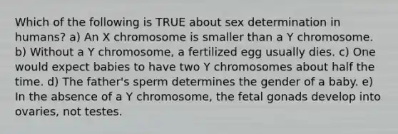 Which of the following is TRUE about sex determination in humans? a) An X chromosome is smaller than a Y chromosome. b) Without a Y chromosome, a fertilized egg usually dies. c) One would expect babies to have two Y chromosomes about half the time. d) The father's sperm determines the gender of a baby. e) In the absence of a Y chromosome, the fetal gonads develop into ovaries, not testes.