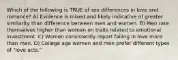 Which of the following is TRUE of sex differences in love and romance? A) Evidence is mixed and likely indicative of greater similarity than difference between men and women. B) Men rate themselves higher than women on traits related to emotional investment. C) Women consistently report falling in love more than men. D) College age women and men prefer different types of "love acts."