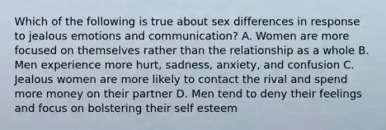 Which of the following is true about sex differences in response to jealous emotions and communication? A. Women are more focused on themselves rather than the relationship as a whole B. Men experience more hurt, sadness, anxiety, and confusion C. Jealous women are more likely to contact the rival and spend more money on their partner D. Men tend to deny their feelings and focus on bolstering their self esteem