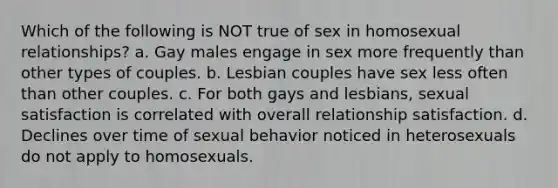 Which of the following is NOT true of sex in homosexual relationships? a. Gay males engage in sex more frequently than other types of couples. b. Lesbian couples have sex less often than other couples. c. For both gays and lesbians, sexual satisfaction is correlated with overall relationship satisfaction. d. Declines over time of sexual behavior noticed in heterosexuals do not apply to homosexuals.