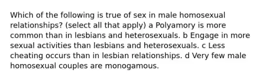 Which of the following is true of sex in male homosexual relationships? (select all that apply) a Polyamory is more common than in lesbians and heterosexuals. b Engage in more sexual activities than lesbians and heterosexuals. c Less cheating occurs than in lesbian relationships. d Very few male homosexual couples are monogamous.