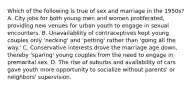 Which of the following is true of sex and marriage in the 1950s? A. City jobs for both young men and women proliferated, providing new venues for urban youth to engage in sexual encounters. B. Unavailability of contraceptives kept young couples only 'necking' and 'petting' rather than 'going all the way.' C. Conservative interests drove the marriage age down, thereby 'sparing' young couples from the need to engage in premarital sex. D. The rise of suburbs and availability of cars gave youth more opportunity to socialize without parents' or neighbors' supervision.