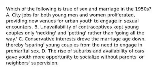 Which of the following is true of sex and marriage in the 1950s? A. City jobs for both young men and women proliferated, providing new venues for urban youth to engage in sexual encounters. B. Unavailability of contraceptives kept young couples only 'necking' and 'petting' rather than 'going all the way.' C. Conservative interests drove the marriage age down, thereby 'sparing' young couples from the need to engage in premarital sex. D. The rise of suburbs and availability of cars gave youth more opportunity to socialize without parents' or neighbors' supervision.