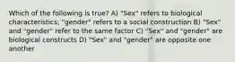 Which of the following is true? A) "Sex" refers to biological characteristics; "gender" refers to a social construction B) "Sex" and "gender" refer to the same factor C) "Sex" and "gender" are biological constructs D) "Sex" and "gender" are opposite one another