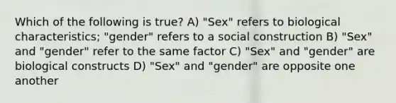 Which of the following is true? A) "Sex" refers to biological characteristics; "gender" refers to a social construction B) "Sex" and "gender" refer to the same factor C) "Sex" and "gender" are biological constructs D) "Sex" and "gender" are opposite one another