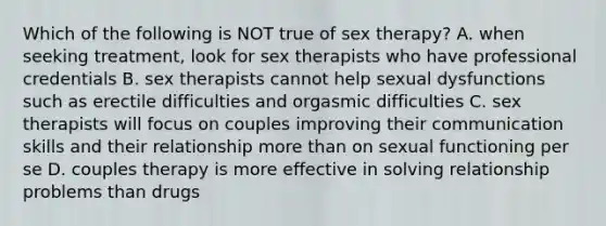 Which of the following is NOT true of sex therapy? A. when seeking treatment, look for sex therapists who have professional credentials B. sex therapists cannot help sexual dysfunctions such as erectile difficulties and orgasmic difficulties C. sex therapists will focus on couples improving their communication skills and their relationship more than on sexual functioning per se D. couples therapy is more effective in solving relationship problems than drugs