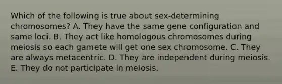 Which of the following is true about sex-determining chromosomes? A. They have the same gene configuration and same loci. B. They act like homologous chromosomes during meiosis so each gamete will get one sex chromosome. C. They are always metacentric. D. They are independent during meiosis. E. They do not participate in meiosis.