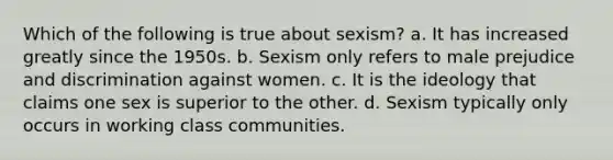 Which of the following is true about sexism? a. It has increased greatly since the 1950s. b. Sexism only refers to male prejudice and discrimination against women. c. It is the ideology that claims one sex is superior to the other. d. Sexism typically only occurs in working class communities.