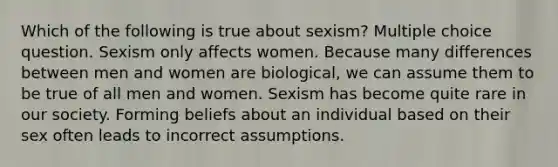 Which of the following is true about sexism? Multiple choice question. Sexism only affects women. Because many differences between men and women are biological, we can assume them to be true of all men and women. Sexism has become quite rare in our society. Forming beliefs about an individual based on their sex often leads to incorrect assumptions.