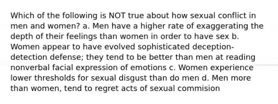 Which of the following is NOT true about how sexual conflict in men and women? a. Men have a higher rate of exaggerating the depth of their feelings than women in order to have sex b. Women appear to have evolved sophisticated deception-detection defense; they tend to be better than men at reading nonverbal facial expression of emotions c. Women experience lower thresholds for sexual disgust than do men d. Men more than women, tend to regret acts of sexual commision