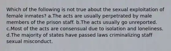 Which of the following is not true about the sexual exploitation of female inmates? a.The acts are usually perpetrated by male members of the prison staff. b.The acts usually go unreported. c.Most of the acts are consensual due to isolation and loneliness. d.The majority of states have passed laws criminalizing staff sexual misconduct.