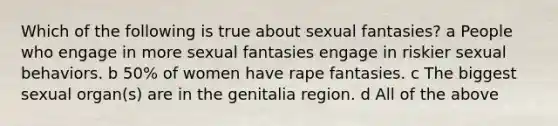 Which of the following is true about sexual fantasies? a People who engage in more sexual fantasies engage in riskier sexual behaviors. b 50% of women have rape fantasies. c The biggest sexual organ(s) are in the genitalia region. d All of the above