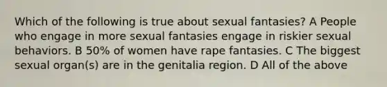 Which of the following is true about sexual fantasies? A People who engage in more sexual fantasies engage in riskier sexual behaviors. B 50% of women have rape fantasies. C The biggest sexual organ(s) are in the genitalia region. D All of the above