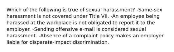 Which of the following is true of sexual harassment? -Same-sex harassment is not covered under Title VII. -An employee being harassed at the workplace is not obligated to report it to the employer. -Sending offensive e-mail is considered sexual harassment. -Absence of a complaint policy makes an employer liable for disparate-impact discrimination.