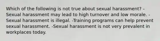 Which of the following is not true about sexual harassment? -Sexual harassment may lead to high turnover and low morale. -Sexual harassment is illegal. -Training programs can help prevent sexual harassment. -Sexual harassment is not very prevalent in workplaces today.