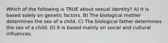 Which of the following is TRUE about sexual identity? A) It is based solely on genetic factors. B) The biological mother determines the sex of a child. C) The biological father determines the sex of a child. D) It is based mainly on social and cultural influences.