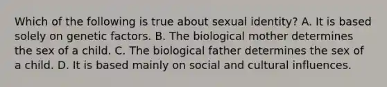 Which of the following is true about sexual identity? A. It is based solely on genetic factors. B. The biological mother determines the sex of a child. C. The biological father determines the sex of a child. D. It is based mainly on social and cultural influences.