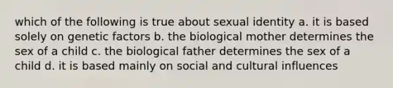 which of the following is true about sexual identity a. it is based solely on genetic factors b. the biological mother determines the sex of a child c. the biological father determines the sex of a child d. it is based mainly on social and cultural influences