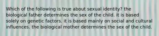 Which of the following is true about sexual identity? the biological father determines the sex of the child. it is based solely on genetic factors. it is based mainly on social and cultural influences. the biological mother determines the sex of the child.