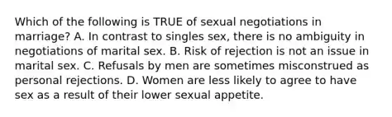 Which of the following is TRUE of sexual negotiations in marriage? A. In contrast to singles sex, there is no ambiguity in negotiations of marital sex. B. Risk of rejection is not an issue in marital sex. C. Refusals by men are sometimes misconstrued as personal rejections. D. Women are less likely to agree to have sex as a result of their lower sexual appetite.