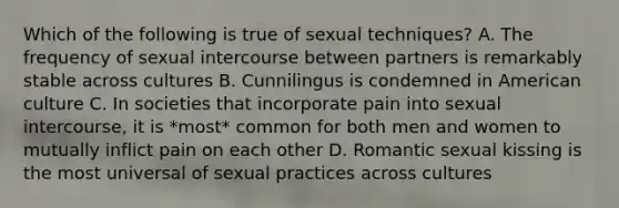 Which of the following is true of sexual techniques? A. The frequency of sexual intercourse between partners is remarkably stable across cultures B. Cunnilingus is condemned in American culture C. In societies that incorporate pain into sexual intercourse, it is *most* common for both men and women to mutually inflict pain on each other D. Romantic sexual kissing is the most universal of sexual practices across cultures