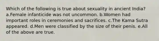 Which of the following is true about sexuality in ancient India? a.Female infanticide was not uncommon. b.Women had important roles in ceremonies and sacrifices. c.The Kama Sutra appeared. d.Men were classified by the size of their penis. e.All of the above are true.