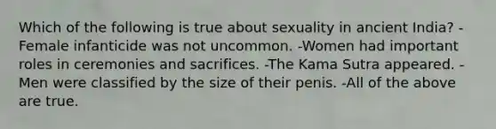 Which of the following is true about sexuality in ancient India? -Female infanticide was not uncommon. -Women had important roles in ceremonies and sacrifices. -The Kama Sutra appeared. - Men were classified by the size of their penis. -All of the above are true.