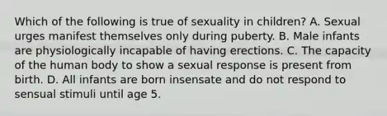 Which of the following is true of sexuality in children? A. Sexual urges manifest themselves only during puberty. B. Male infants are physiologically incapable of having erections. C. The capacity of the human body to show a sexual response is present from birth. D. All infants are born insensate and do not respond to sensual stimuli until age 5.