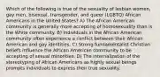 Which of the following is true of the sexuality of lesbian women, gay men, bisexual, transgender, and queer (LGBTQ) African Americans in the United States? A) The African American community is generally more accepting of homosexuality than is the White community. B) Individuals in the African American community often experience a conflict between their African American and gay identities. C) Strong fundamentalist Christian beliefs influence the African American community to be accepting of sexual minorities. D) The internalization of the stereotyping of African Americans as highly sexual beings prompts individuals to express their true sexuality.