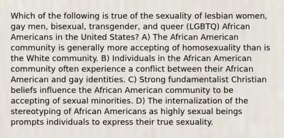 Which of the following is true of the sexuality of lesbian women, gay men, bisexual, transgender, and queer (LGBTQ) <a href='https://www.questionai.com/knowledge/kktT1tbvGH-african-americans' class='anchor-knowledge'>african americans</a> in the United States? A) The African American community is generally more accepting of homosexuality than is the White community. B) Individuals in the African American community often experience a conflict between their African American and gay identities. C) Strong fundamentalist Christian beliefs influence the African American community to be accepting of sexual minorities. D) The internalization of the stereotyping of African Americans as highly sexual beings prompts individuals to express their true sexuality.