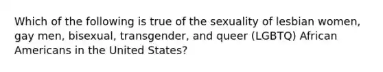 Which of the following is true of the sexuality of lesbian women, gay men, bisexual, transgender, and queer (LGBTQ) African Americans in the United States?