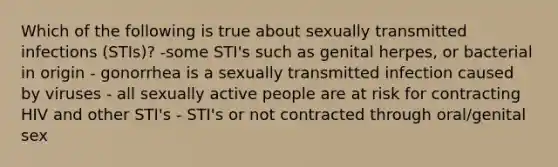 Which of the following is true about sexually transmitted infections (STIs)? -some STI's such as genital herpes, or bacterial in origin - gonorrhea is a sexually transmitted infection caused by viruses - all sexually active people are at risk for contracting HIV and other STI's - STI's or not contracted through oral/genital sex