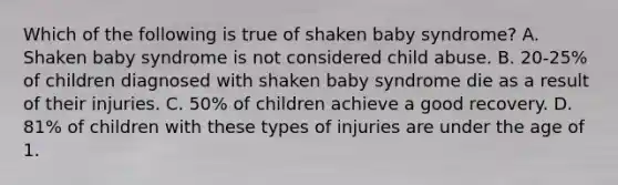 Which of the following is true of shaken baby syndrome? A. Shaken baby syndrome is not considered child abuse. B. 20-25% of children diagnosed with shaken baby syndrome die as a result of their injuries. C. 50% of children achieve a good recovery. D. 81% of children with these types of injuries are under the age of 1.